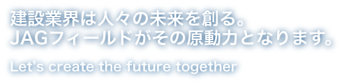 建設業界は人々の未来を創る。JAGフィールドがその原動力となります。Let's create the future together