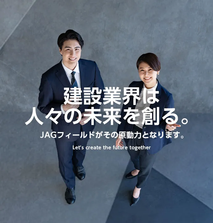 建設業界は人々の未来を創る。JAGフィールドがその原動力となります。Let's create the future together
