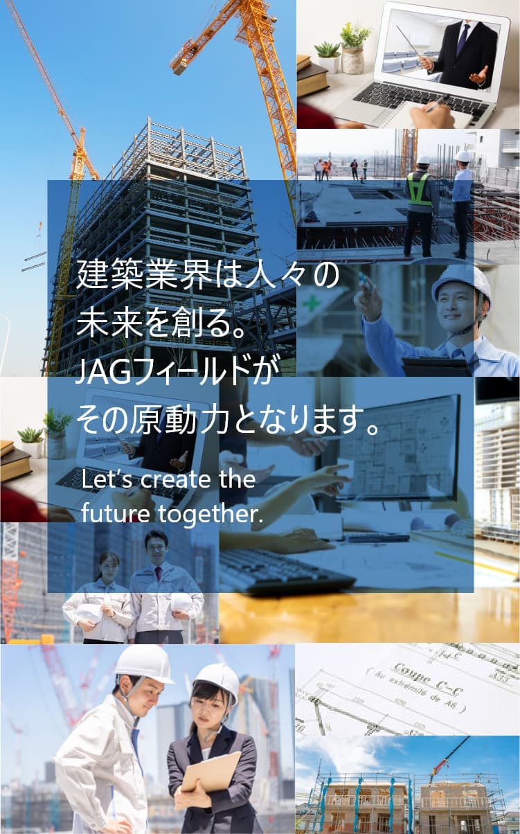 建設業界は人々の未来を創る。JAGフィールドがその原動力となります。Let's create the future together